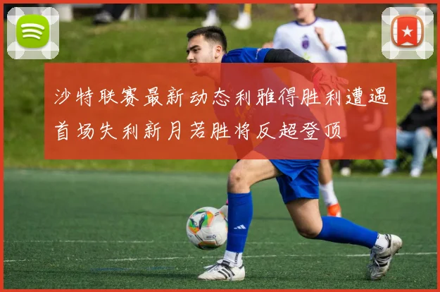 沙特联赛最新动态利雅得胜利遭遇首场失利新月若胜将反超登顶