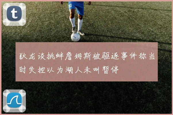 狄龙谈挑衅詹姆斯被驱逐事件称当时失控以为湖人未叫暂停