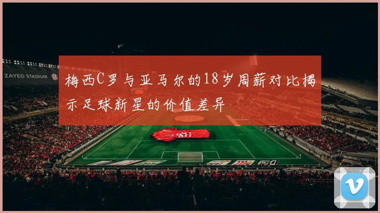 梅西C罗与亚马尔的18岁周薪对比揭示足球新星的价值差异