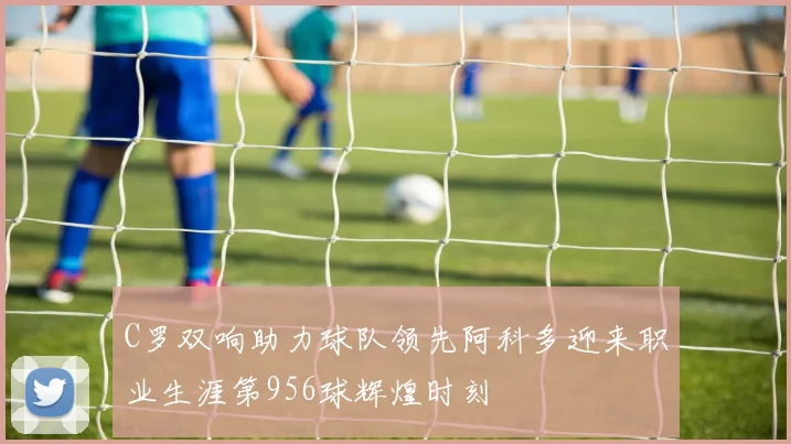 C罗双响助力球队领先阿科多迎来职业生涯第956球辉煌时刻