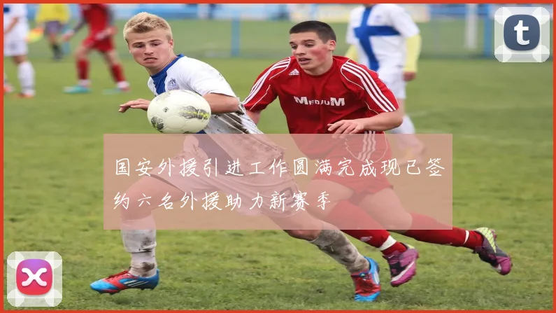 国安外援引进工作圆满完成现已签约六名外援助力新赛季