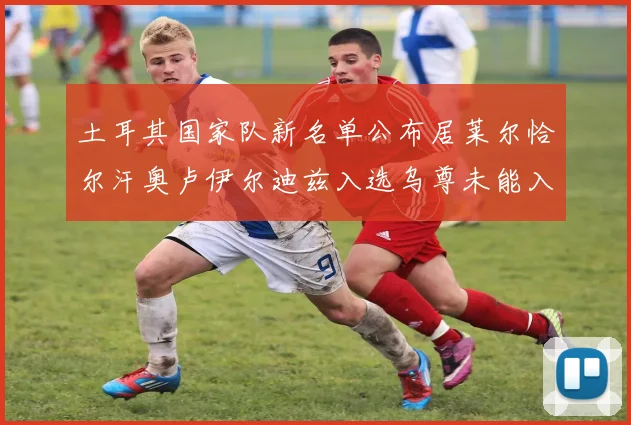 土耳其国家队新名单公布居莱尔恰尔汗奥卢伊尔迪兹入选乌尊未能入选