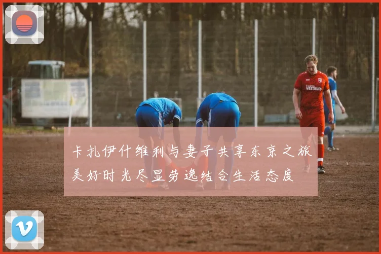 卡扎伊什维利与妻子共享东京之旅美好时光尽显劳逸结合生活态度