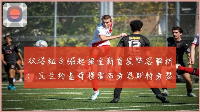 双塔组合崛起掘金新首发阵容解析：瓦兰约基奇穆雷布劳恩斯特劳瑟携手出击