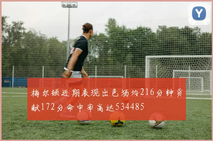 梅尔顿近期表现出色场均216分钟贡献172分命中率高达534485