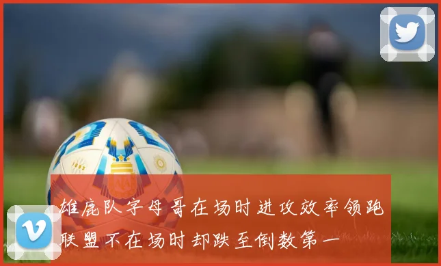 雄鹿队字母哥在场时进攻效率领跑联盟不在场时却跌至倒数第一