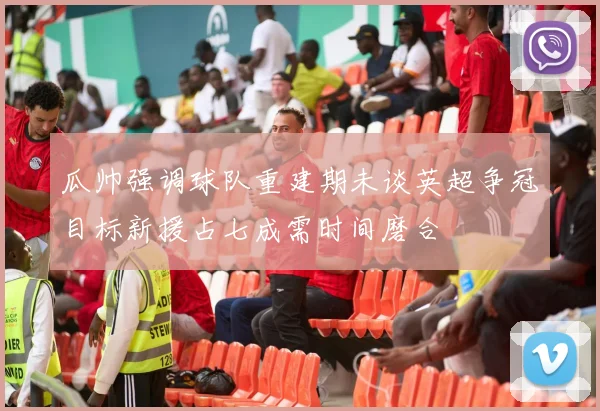 瓜帅强调球队重建期未谈英超争冠目标新援占七成需时间磨合