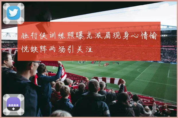 独行侠训练照曝光浓眉现身心情愉悦缺阵两场引关注