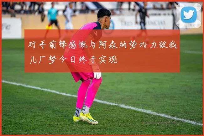 对手前锋感慨与阿森纳势均力敌我儿厂梦今日终于实现