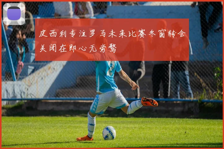 皮西利专注罗马未来比赛冬窗转会关闭在即心无旁骛