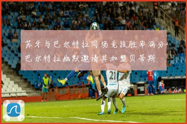 苏牙与巴尔特拉同场竞技胜率满分巴尔特拉幽默邀请其加盟贝蒂斯
