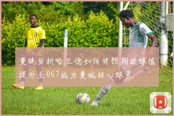曼晚分析哈兰德如何将预期进球值提升至067成为曼城核心球员