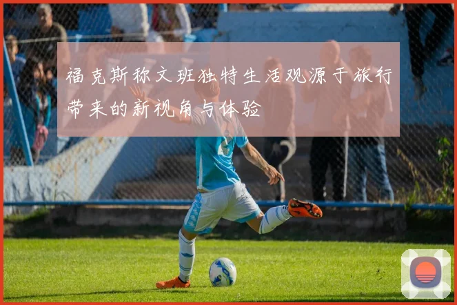 福克斯称文班独特生活观源于旅行带来的新视角与体验