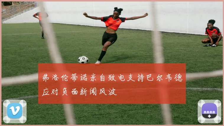 弗洛伦蒂诺亲自致电支持巴尔韦德应对负面新闻风波