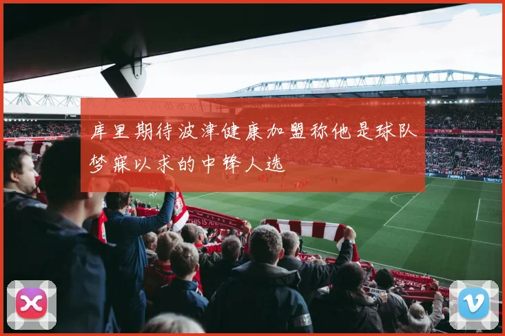 库里期待波津健康加盟称他是球队梦寐以求的中锋人选