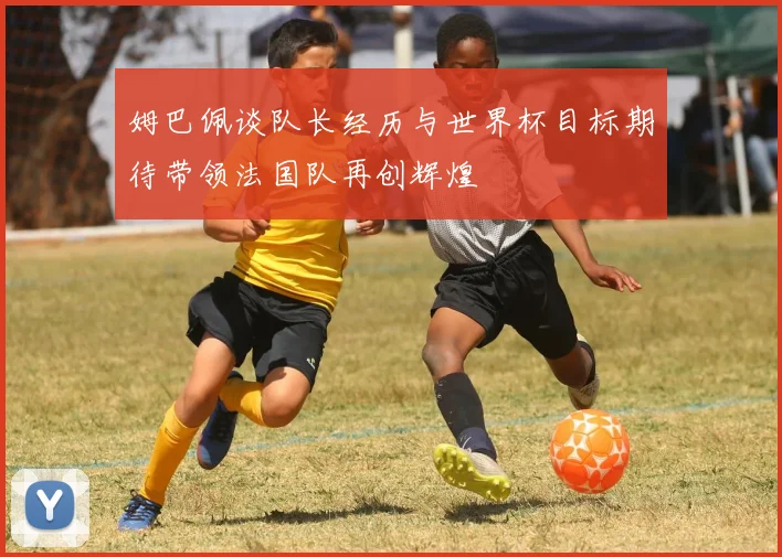 姆巴佩谈队长经历与世界杯目标期待带领法国队再创辉煌