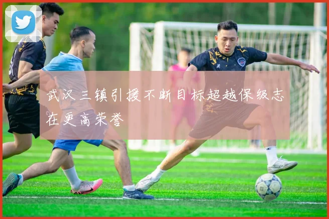 武汉三镇引援不断目标超越保级志在更高荣誉