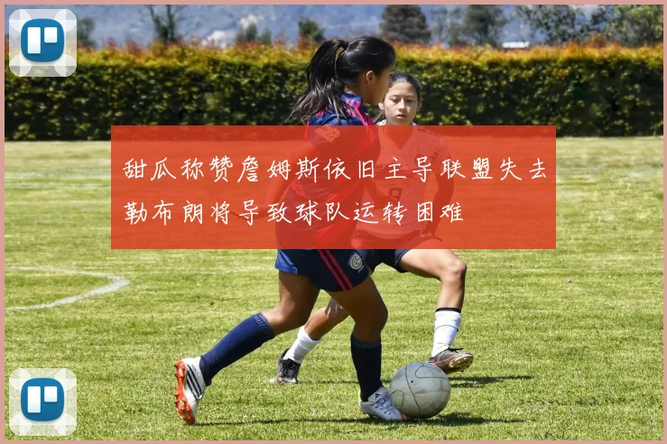 甜瓜称赞詹姆斯依旧主导联盟失去勒布朗将导致球队运转困难