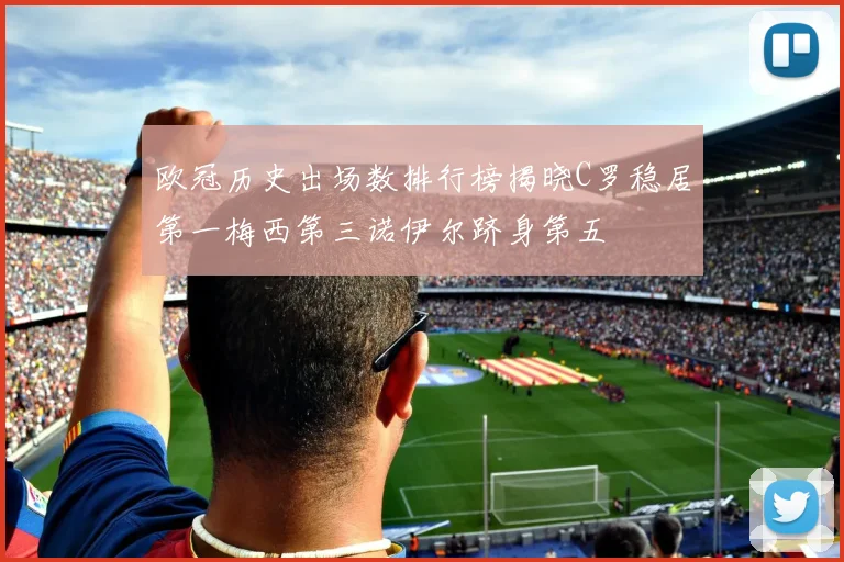 欧冠历史出场数排行榜揭晓C罗稳居第一梅西第三诺伊尔跻身第五