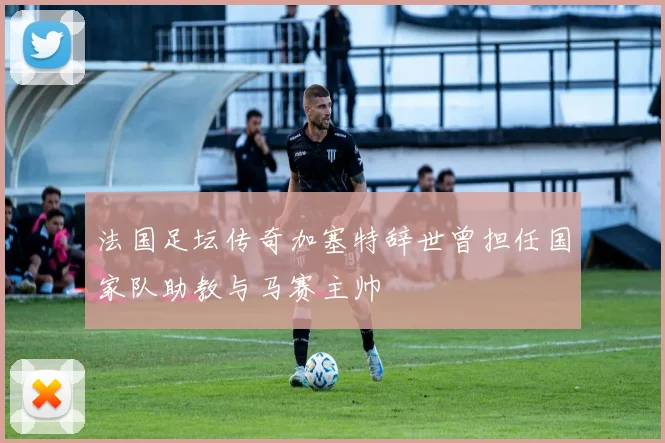 法国足坛传奇加塞特辞世曾担任国家队助教与马赛主帅