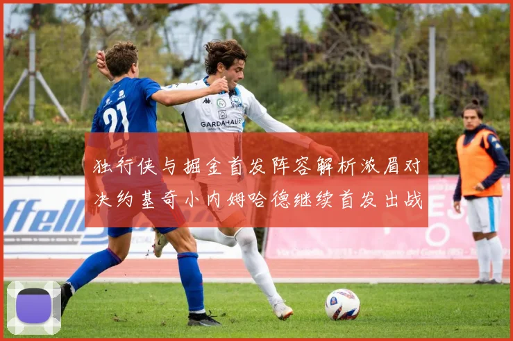 独行侠与掘金首发阵容解析浓眉对决约基奇小内姆哈德继续首发出战