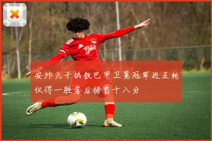 安帅儿子执教巴甲卫冕冠军近五轮仅得一胜落后榜首十八分