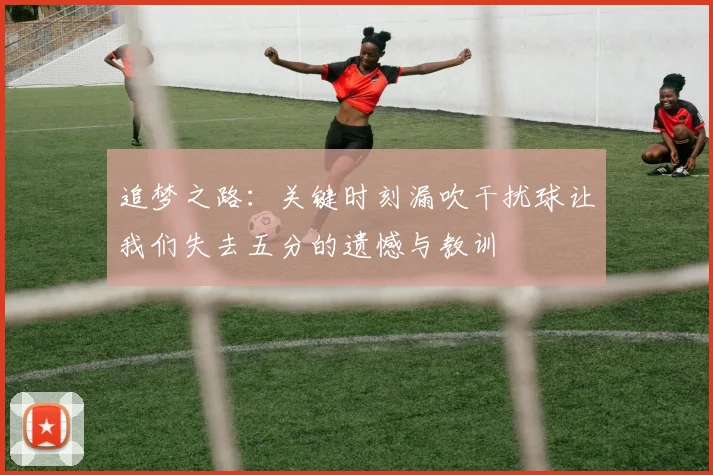 追梦之路：关键时刻漏吹干扰球让我们失去五分的遗憾与教训