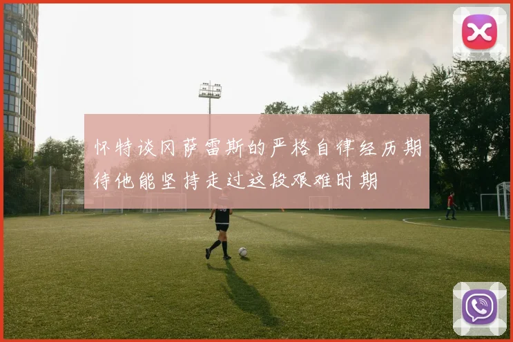 怀特谈冈萨雷斯的严格自律经历期待他能坚持走过这段艰难时期