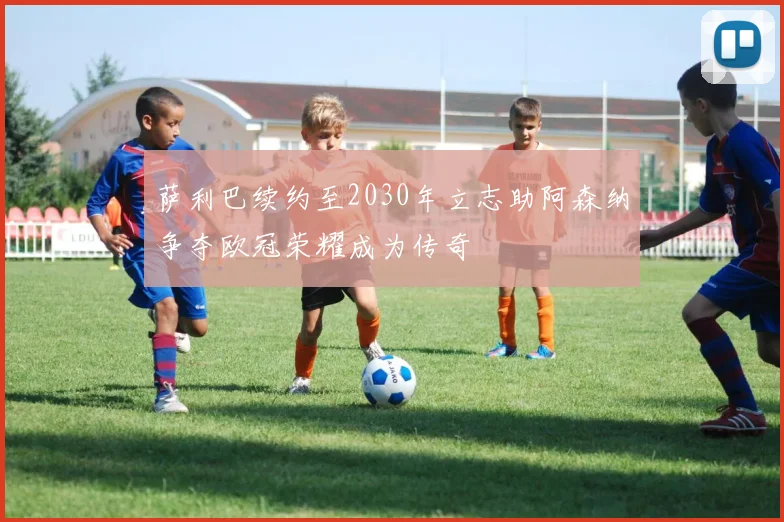 萨利巴续约至2030年立志助阿森纳争夺欧冠荣耀成为传奇
