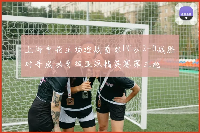 上海申花主场迎战首尔FC以2-0战胜对手成功晋级亚冠精英赛第三轮