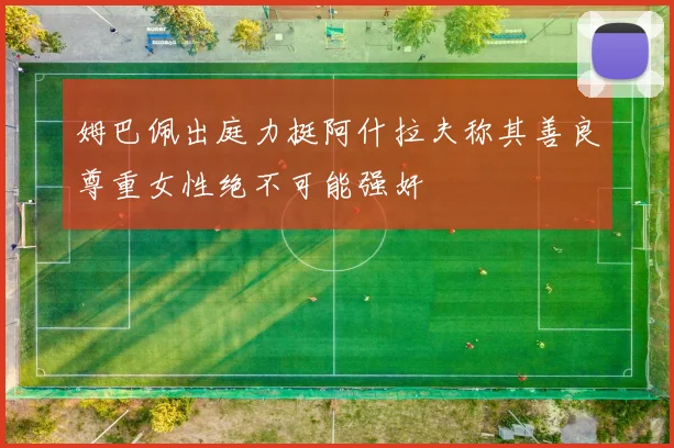 姆巴佩出庭力挺阿什拉夫称其善良尊重女性绝不可能强奸