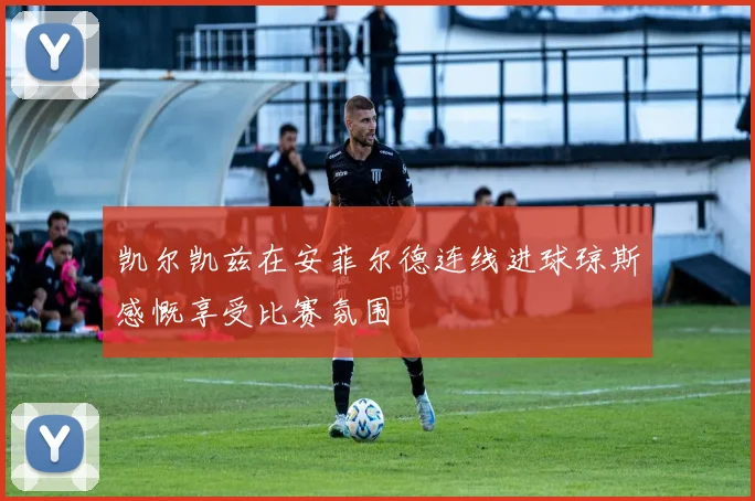 凯尔凯兹在安菲尔德连线进球琼斯感慨享受比赛氛围