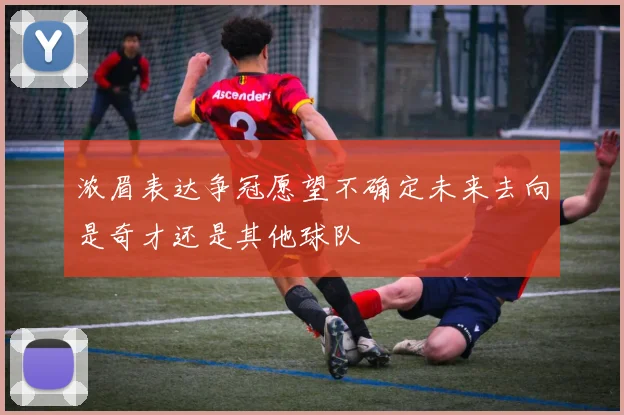 浓眉表达争冠愿望不确定未来去向是奇才还是其他球队