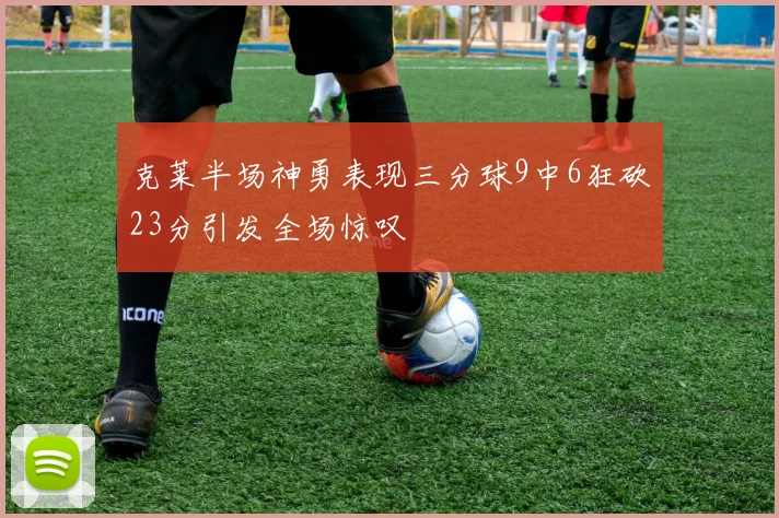 克莱半场神勇表现三分球9中6狂砍23分引发全场惊叹