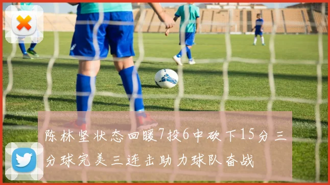 陈林坚状态回暖7投6中砍下15分三分球完美三连击助力球队奋战