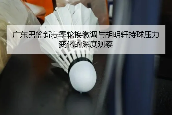 广东男篮新赛季轮换微调与胡明轩持球压力变化的深度观察 | HUOBOSPORTS